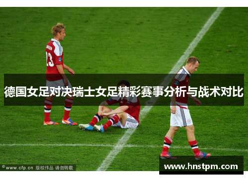 德国女足对决瑞士女足精彩赛事分析与战术对比