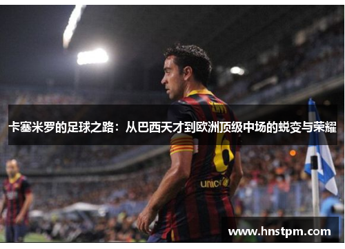 卡塞米罗的足球之路：从巴西天才到欧洲顶级中场的蜕变与荣耀