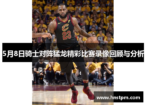 5月8日骑士对阵猛龙精彩比赛录像回顾与分析
