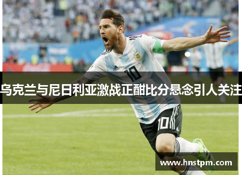 乌克兰与尼日利亚激战正酣比分悬念引人关注