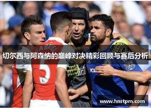 切尔西与阿森纳的巅峰对决精彩回顾与赛后分析